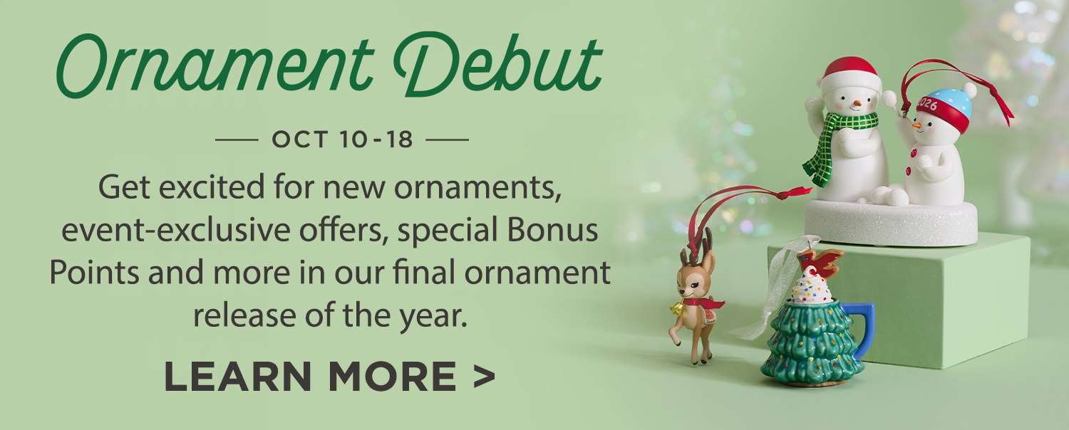 Ornament Debut Oct 10–18 Get excited for new ornaments event-exclusive offers, special Bonus Points and more in our final ornament release of the year. Learn more